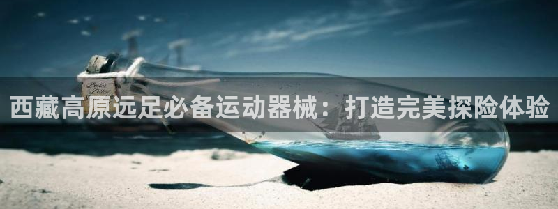 z6com尊龙凯时：西藏高原远足必备运动器械：打造完