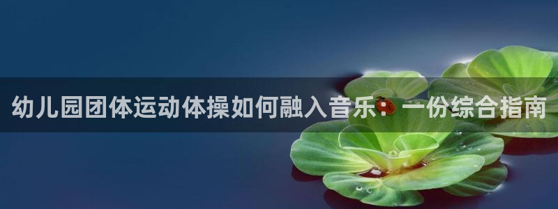 尊龙凯时网：幼儿园团体运动体操如何融入音乐：一份综合