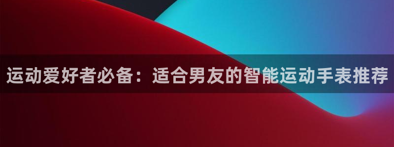 凯时官网app下载官方网站：运动爱好者必备：适合男友